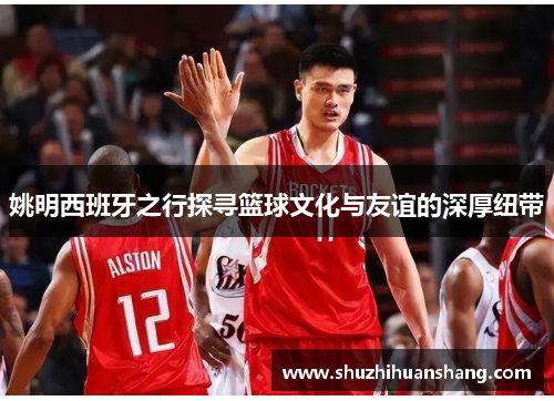 姚明西班牙之行探寻篮球文化与友谊的深厚纽带