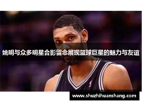 姚明与众多明星合影留念展现篮球巨星的魅力与友谊