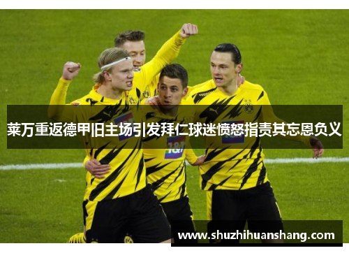 莱万重返德甲旧主场引发拜仁球迷愤怒指责其忘恩负义