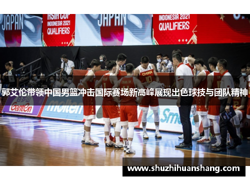 郭艾伦带领中国男篮冲击国际赛场新高峰展现出色球技与团队精神